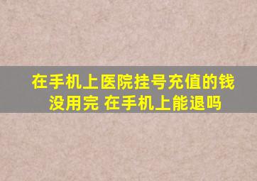 在手机上医院挂号充值的钱 没用完 在手机上能退吗